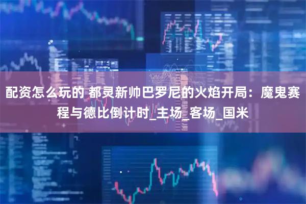 配资怎么玩的 都灵新帅巴罗尼的火焰开局：魔鬼赛程与德比倒计时_主场_客场_国米
