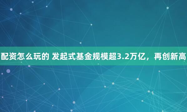 配资怎么玩的 发起式基金规模超3.2万亿，再创新高