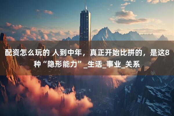配资怎么玩的 人到中年，真正开始比拼的，是这8种“隐形能力”_生活_事业_关系
