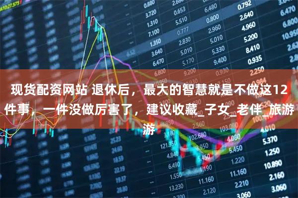 现货配资网站 退休后，最大的智慧就是不做这12件事，一件没做厉害了，建议收藏_子女_老伴_旅游