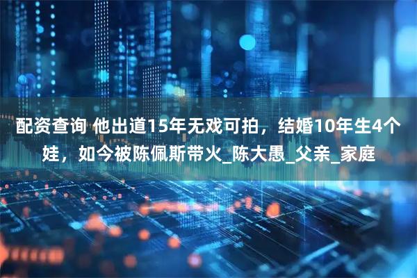 配资查询 他出道15年无戏可拍，结婚10年生4个娃，如今被陈佩斯带火_陈大愚_父亲_家庭