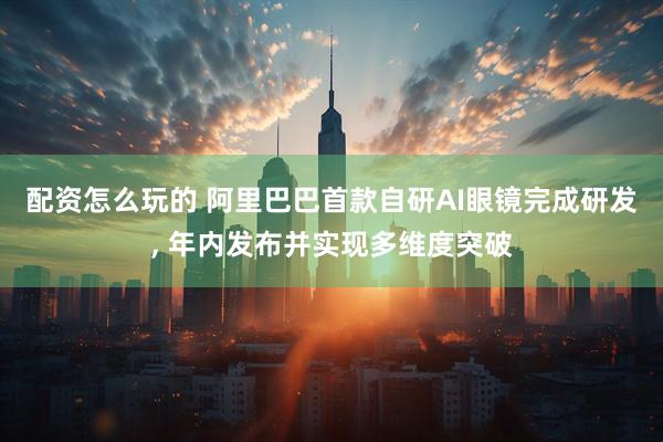 配资怎么玩的 阿里巴巴首款自研AI眼镜完成研发, 年内发布并实现多维度突破