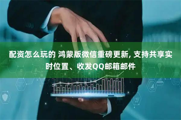 配资怎么玩的 鸿蒙版微信重磅更新, 支持共享实时位置、收发QQ邮箱邮件