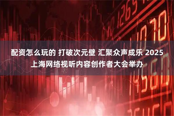 配资怎么玩的 打破次元壁 汇聚众声成乐 2025上海网络视听内容创作者大会举办