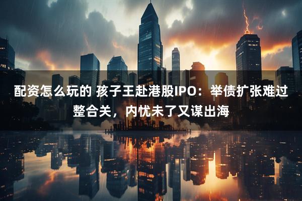 配资怎么玩的 孩子王赴港股IPO:举债扩张难过整合关,内忧未了又谋出海