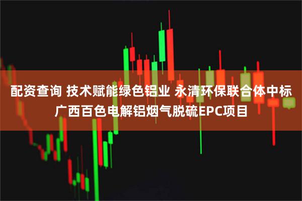 配资查询 技术赋能绿色铝业 永清环保联合体中标广西百色电解铝烟气脱硫EPC项目