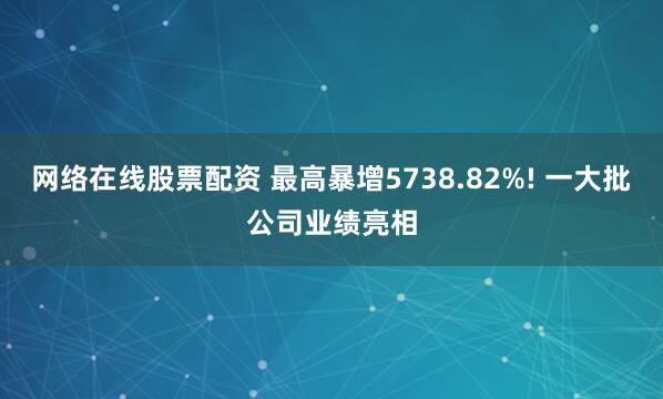 网络在线股票配资 最高暴增5738.82%! 一大批公司业绩亮相