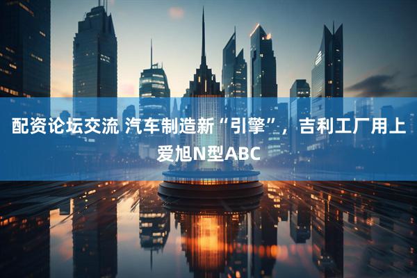 配资论坛交流 汽车制造新“引擎”，吉利工厂用上爱旭N型ABC