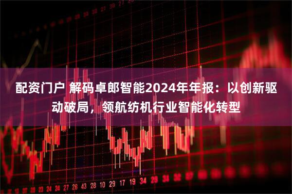 配资门户 解码卓郎智能2024年年报：以创新驱动破局，领航纺机行业智能化转型