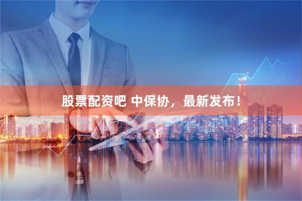 股票配资吧 中保协，最新发布！