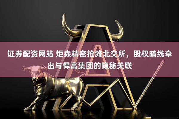 证券配资网站 炬森精密抢滩北交所，股权暗线牵出与悍高集团的隐秘关联