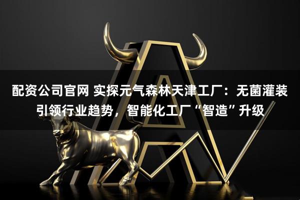 配资公司官网 实探元气森林天津工厂：无菌灌装引领行业趋势，智能化工厂“智造”升级