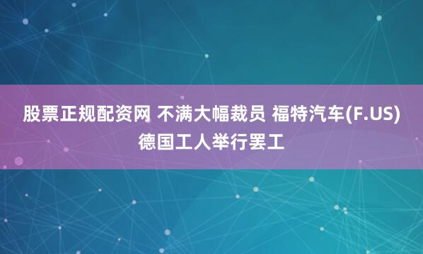 股票正规配资网 不满大幅裁员 福特汽车(F.US)德国工人举行罢工
