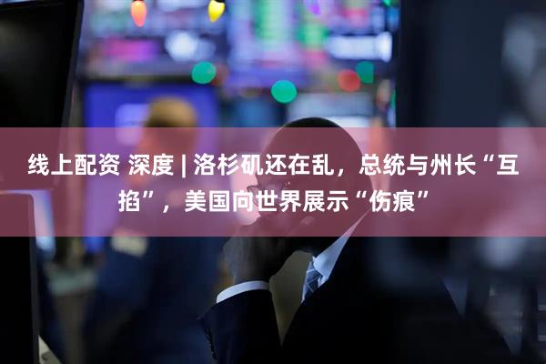线上配资 深度 | 洛杉矶还在乱，总统与州长“互掐”，美国向世界展示“伤痕”