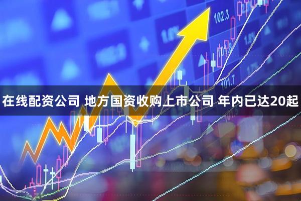 在线配资公司 地方国资收购上市公司 年内已达20起