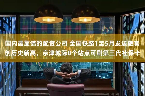 国内最靠谱的配资公司 全国铁路1至5月发送旅客创历史新高，京津城际8个站点可刷第三代社保卡