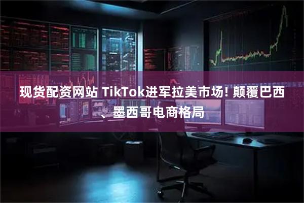 现货配资网站 TikTok进军拉美市场! 颠覆巴西、墨西哥电商格局