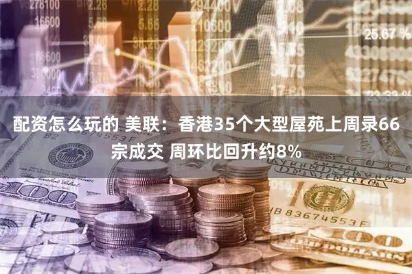 配资怎么玩的 美联：香港35个大型屋苑上周录66宗成交 周环比回升约8%