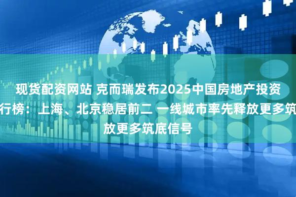 现货配资网站 克而瑞发布2025中国房地产投资前景排行榜：上海、北京稳居前二 一线城市率先释放更多筑底信号