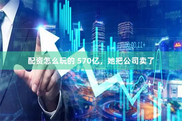 配资怎么玩的 570亿，她把公司卖了
