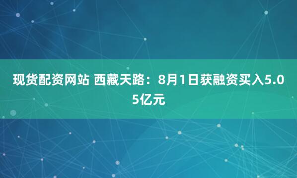 现货配资网站 西藏天路：8月1日获融资买入5.05亿元