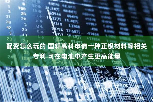 配资怎么玩的 国轩高科申请一种正极材料等相关专利 可在电池中产生更高能量