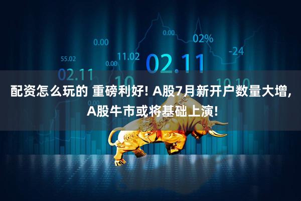 配资怎么玩的 重磅利好! A股7月新开户数量大增, A股牛市或将基础上演!