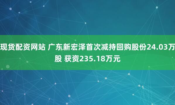 现货配资网站 广东新宏泽首次减持回购股份24.03万股 获资235.18万元