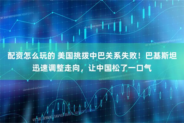 配资怎么玩的 美国挑拨中巴关系失败！巴基斯坦迅速调整走向，让中国松了一口气