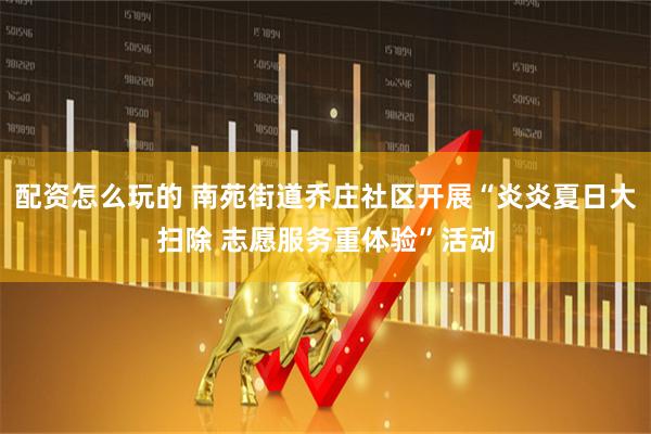 配资怎么玩的 南苑街道乔庄社区开展“炎炎夏日大扫除 志愿服务重体验”活动