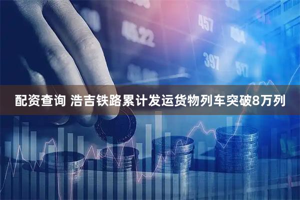 配资查询 浩吉铁路累计发运货物列车突破8万列