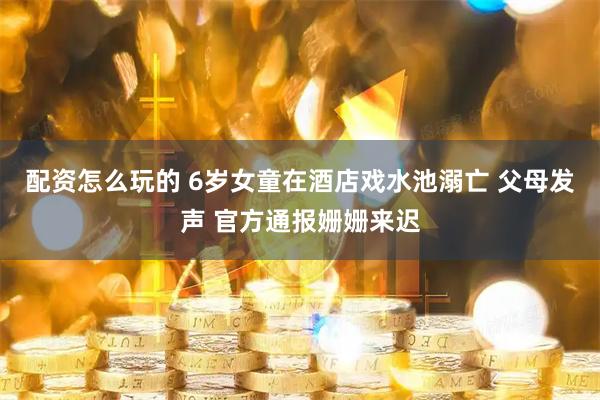 配资怎么玩的 6岁女童在酒店戏水池溺亡 父母发声 官方通报姗姗来迟