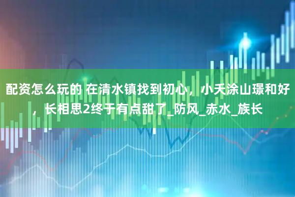配资怎么玩的 在清水镇找到初心，小夭涂山璟和好，长相思2终于有点甜了_防风_赤水_族长