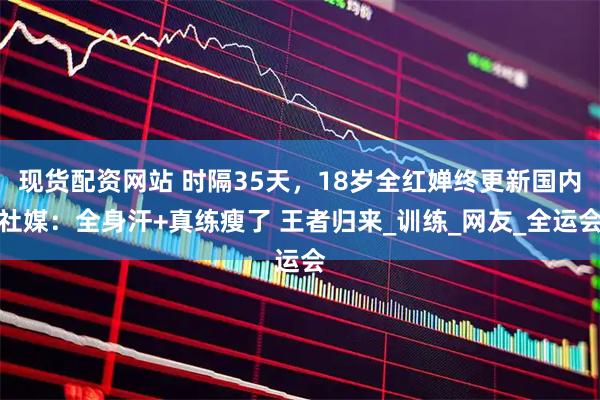 现货配资网站 时隔35天，18岁全红婵终更新国内社媒：全身汗+真练瘦了 王者归来_训练_网友_全运会