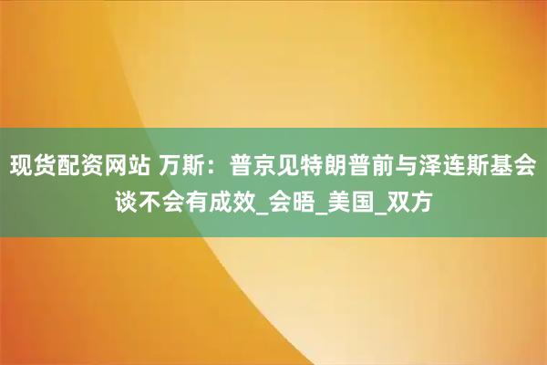 现货配资网站 万斯：普京见特朗普前与泽连斯基会谈不会有成效_会晤_美国_双方