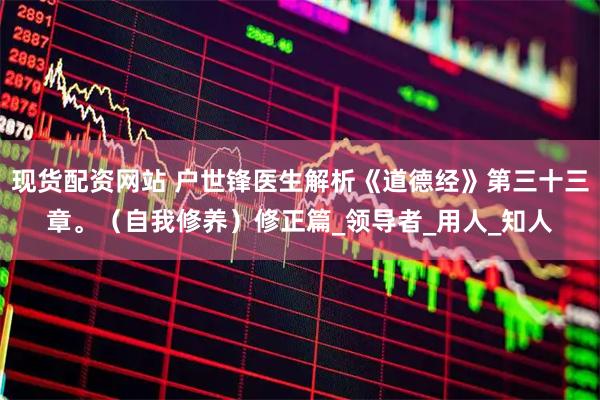现货配资网站 户世锋医生解析《道德经》第三十三章。（自我修养）修正篇_领导者_用人_知人