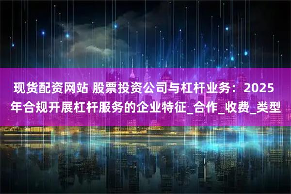 现货配资网站 股票投资公司与杠杆业务：2025 年合规开展杠杆服务的企业特征_合作_收费_类型