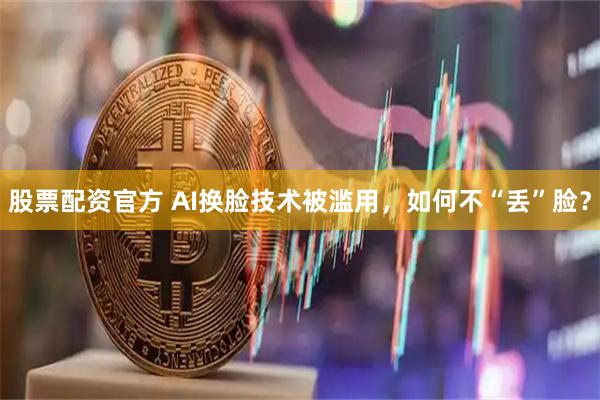 股票配资官方 AI换脸技术被滥用，如何不“丢”脸？