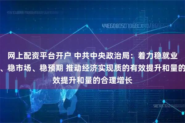 网上配资平台开户 中共中央政治局：着力稳就业、稳企业、稳市场、稳预期 推动经济实现质的有效提升和量的合理增长