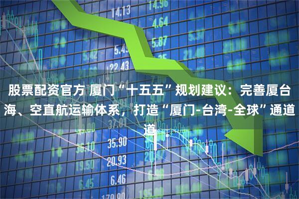股票配资官方 厦门“十五五”规划建议：完善厦台海、空直航运输体系，打造“厦门-台湾-全球”通道