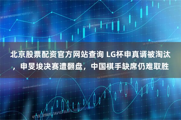 北京股票配资官方网站查询 LG杯申真谞被淘汰，申旻埈决赛遭翻盘，中国棋手缺席仍难取胜