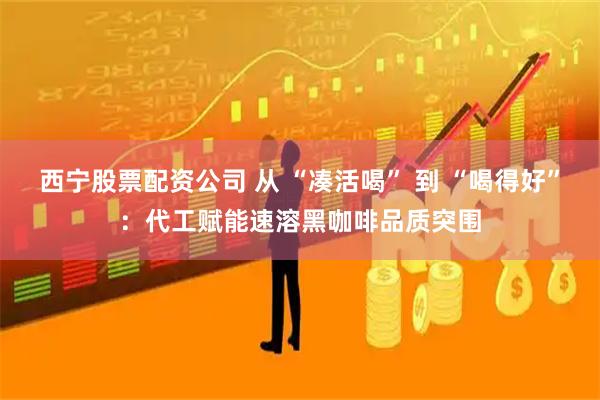 西宁股票配资公司 从 “凑活喝” 到 “喝得好”：代工赋能速溶黑咖啡品质突围