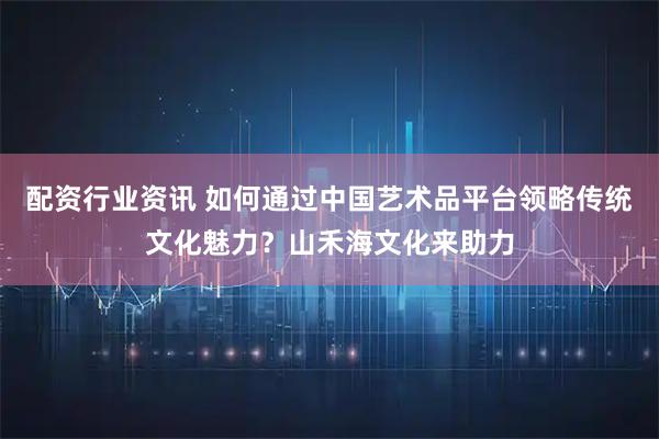 配资行业资讯 如何通过中国艺术品平台领略传统文化魅力？山禾海文化来助力