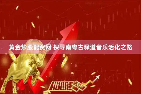 黄金炒股配资网 探寻南粤古驿道音乐活化之路