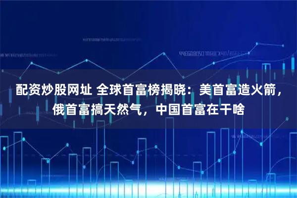 配资炒股网址 全球首富榜揭晓：美首富造火箭，俄首富搞天然气，中国首富在干啥