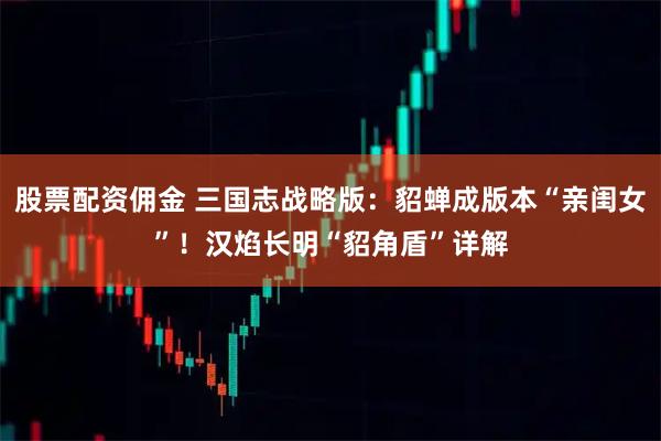 股票配资佣金 三国志战略版：貂蝉成版本“亲闺女”！汉焰长明“貂角盾”详解